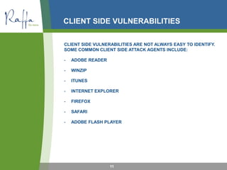 CLIENT SIDE VULNERABILITIES
CLIENT SIDE VULNERABILITIES ARE NOT ALWAYS EASY TO IDENTIFY.
SOME COMMON CLIENT SIDE ATTACK AGENTS INCLUDE:
- ADOBE READER
- WINZIP
- ITUNES
- INTERNET EXPLORER
- FIREFOX
- SAFARI
- ADOBE FLASH PLAYER
11
 