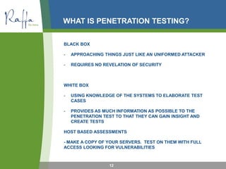 WHAT IS PENETRATION TESTING?
BLACK BOX
- APPROACHING THINGS JUST LIKE AN UNIFORMED ATTACKER
- REQUIRES NO REVELATION OF SECURITY
WHITE BOX
- USING KNOWLEDGE OF THE SYSTEMS TO ELABORATE TEST
CASES
- PROVIDES AS MUCH INFORMATION AS POSSIBLE TO THE
PENETRATION TEST TO THAT THEY CAN GAIN INSIGHT AND
CREATE TESTS
HOST BASED ASSESSMENTS
- MAKE A COPY OF YOUR SERVERS. TEST ON THEM WITH FULL
ACCESS LOOKING FOR VULNERABILITIES
12
 