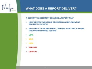 WHAT DOES A REPORT DELIVER?
A SECURITY ASSESSMENT DELIVERS A REPORT THAT
• HELPS EXECUTIVES MAKE DECISIONS ON IMPLEMENTING
SECURITY CONTROLS
• HELP THE IT TEAM IMPLEMENT CONTROLS AND PATCH FLAWS
DISCOVERED DURING TESTING
• LOW
• MED
• HIGH
• SERIOUS
• CRITICAL
13
 
