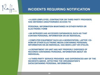 INCIDENTS REQUIRING NOTIFICATION
• A USER (EMPLOYEE, CONTRACTOR OR THIRD PARTY PROVIDER)
HAS OBTAINED UNAUTHORIZED ACCESS TO
PERSONAL INFORMATION MAINTAINED IN EITHER PAPER OR
ELECTRONIC FORM
• AN INTRUDER HAS ACCESSED DATABASE(S) SUCH AS THAT
CONTAIN PERSONAL INFORMATION ON AN INDIVIDUAL.
• COMPUTER EQUIPMENT SUCH AS A WORKSTATION, LAPTOP, CD-
ROM OR OTHER ELECTRONIC MEDIA CONTAINING PERSONAL
INFORMATION ON AN INDIVIDUAL HAS BEEN LOST OR STOLEN.
• A DEPARTMENT OR UNIT HAS NOT PROPERLY DISPOSED OF
RECORDS CONTAINING PERSONAL INFORMATION ABOUT AN
INDIVIDUAL.
• A THIRD-PARTY SERVICE PROVIDER HAS EXPERIENCED ANY OF THE
INCIDENTS ABOVE, AFFECTING THE ORGANIZATION’S
DATACONTAINING PERSONAL INFORMATION.
20
 