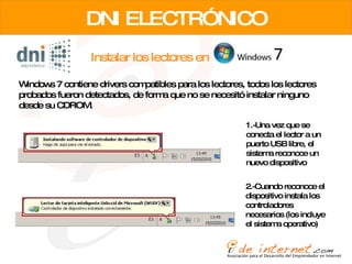 Instalar los lectores en DNI ELECTRÓNICO Windows 7 contiene drivers compatibles para los lectores, todos los lectores probados fueron detectados, de forma que no se necesitó instalar ninguno desde su CDROM. 1.-Una vez que se conecta el lector a un puerto USB libre, el sistema reconoce un nuevo dispositivo 2.-Cuando reconoce el dispositivo instala los controladores necesarios (los incluye el sistema operativo) 