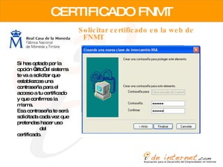 CERTIFICADO FNMT Solicitar certificado en la web de FNMT Si has optado por la opción “alto” el sistema te va a solicitar que establezcas una contraseña para el acceso a tu certificado y que confirmes la misma.  Esa contraseña te será solicitada cada vez que pretendas hacer uso  del certificado.  