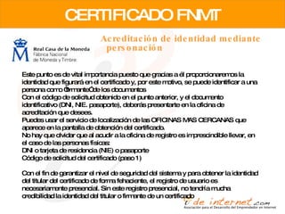 CERTIFICADO FNMT Acreditación de identidad mediante personación Este punto es de vital importancia puesto que gracias a él proporcionaremos la identidad que figurará en el certificado y, por este motivo, se puede identificar a una persona como “firmante” de los documentos  Con el código de solicitud obtenido en el punto anterior, y el documento identificativo (DNI, NIE. pasaporte), deberás presentarte en la oficina de acreditación que desees.  Puedes usar el servicio de localización de las OFICINAS MAS CERCANAS que aparece en la pantalla de obtención del certificado.  No hay que olvidar que al acudir a la oficina de registro es imprescindible llevar, en el caso de las personas físicas:  DNI o tarjeta de residencia (NIE) o pasaporte  Código de solicitud del certificado (paso 1)  Con el fin de garantizar el nivel de seguridad del sistema y para obtener la identidad del titular del certificado de forma fehaciente, el registro de usuario es necesariamente presencial. Sin este registro presencial, no tendría mucha credibilidad la identidad del titular o firmante de un certificado  