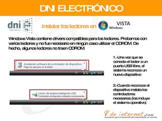 Instalar los lectores en DNI ELECTRÓNICO Windows Vista contiene drivers compatibles para los lectores. Probamos con varios lectores y no fue necesario en ningún caso utilizar el CDROM. De hecho, algunos lectores no traen CDROM. 1.-Una vez que se conecta el lector a un puerto USB libre, el sistema reconoce un nuevo dispositivo 2.-Cuando reconoce el dispositivo instala los controladores necesarios (los incluye el sistema operativo) 
