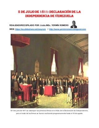 5 de Julio de 1811: Declaración de la
Independencia de Venezuela
REALIZADO/RECOPILADO POR: Licdo./MSc. YERMÍN ROMERO
WEB: https://es.slideshare.net/Jesyrom / http://www.yerminromero.blogpost.com
El 5 de julio de 1811 se estampan las primeras firmas en el Acta de la Declaración de Independencia,
pero el resto de las firmas se fueron realizando progresivamente hasta el 18 de agosto.
 