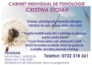 CABINET INDIVIDUAL DE PSIHOLOGIE 
CRISTINA STOIAN 
* Evaluare, psihodiagnostic, interventie psihologica: 
individual, de cuplu, de grup, pentru orice varsta 
* Pregatire/meditatii pentru BAC si admiterea la psihologie; 
practica pentru studenti 
* Cursuri diverse pentru copii, adolescenti si adulti 
(tehnici de invatare accelerata, tehnici de gestionare 
a emotiilor, dezvoltare personala si training) 
PROGRAM: 
Luni si Vineri - 16.00-20.00 
Marti si Joi - 9,30-13,30 
Sambata si in alt interval orar: doar cu programare 
Telefon: 0722 318 361 
