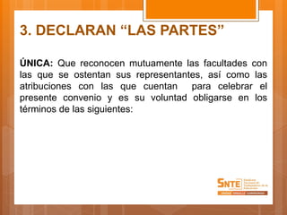 3. DECLARAN “LAS PARTES”
ÚNICA: Que reconocen mutuamente las facultades con
las que se ostentan sus representantes, así como las
atribuciones con las que cuentan para celebrar el
presente convenio y es su voluntad obligarse en los
términos de las siguientes:
 