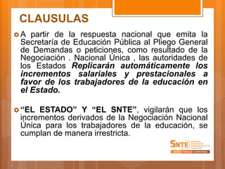 CLAUSULAS
 A partir de la respuesta nacional que emita la
Secretaría de Educación Pública al Pliego General
de Demandas o peticiones, como resultado de la
Negociación . Nacional Única , las autoridades de
los Estados Replicarán automáticamente los
incrementos salariales y prestacionales a
favor de los trabajadores de la educación en
el Estado.
 “EL ESTADO” Y “EL SNTE”, vigilarán que los
incrementos derivados de la Negociación Nacional
Única para los trabajadores de la educación, se
cumplan de manera irrestricta.
 