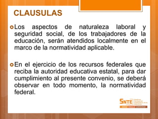 CLAUSULAS
Los aspectos de naturaleza laboral y
seguridad social, de los trabajadores de la
educación, serán atendidos localmente en el
marco de la normatividad aplicable.
En el ejercicio de los recursos federales que
reciba la autoridad educativa estatal, para dar
cumplimiento al presente convenio, se deberá
observar en todo momento, la normatividad
federal.
 
