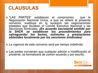 CLAUSULAS
 “LAS PARTES” establecen el compromiso que la
Negociación Nacional Única, a que se refiere el presente
convenio, sustituye en lo sucesivo las negociaciones
estatales que llevaban el Comité Ejecutivo Nacional y las
Secciones Sindicales. (En acuerdo secretarial emitido por
la SHCP, se establecen los procedimientos para
salvaguardar los bonos, estímulos y prestaciones
obtenidas localmente por las secciones sindicales)
 La vigencia de este convenio será por tiempo indefinido
 Las partes convienen que cualquier adición o modificación al
presente, se formalizará de común acuerdo y por escrito.
 
