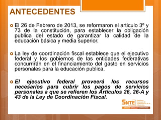 ANTECEDENTES
 El 26 de Febrero de 2013, se reformaron el articulo 3º y
73 de la constitución, para establecer la obligación
publica del estado de garantizar la calidad de la
educación básica y media superior.
 La ley de coordinación fiscal establece que el ejecutivo
federal y los gobiernos de las entidades federativas
concurrirán en el financiamiento del gasto en servicios
personales para la educación publica.
 El ejecutivo federal proveerá los recursos
necesarios para cubrir los pagos de servicios
personales a que se refieren los Artículos 26, 26-A y
43 de la Ley de Coordinación Fiscal.
 