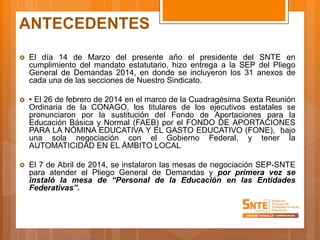 ANTECEDENTES
 El día 14 de Marzo del presente año el presidente del SNTE en
cumplimiento del mandato estatutario, hizo entrega a la SEP del Pliego
General de Demandas 2014, en donde se incluyeron los 31 anexos de
cada una de las secciones de Nuestro Sindicato.
 • El 26 de febrero de 2014 en el marco de la Cuadragésima Sexta Reunión
Ordinaria de la CONAGO, los titulares de los ejecutivos estatales se
pronunciaron por la sustitución del Fondo de Aportaciones para la
Educación Básica y Normal (FAEB) por el FONDO DE APORTACIONES
PARA LA NÓMINA EDUCATIVA Y EL GASTO EDUCATIVO (FONE), bajo
una sola negociación con el Gobierno Federal, y tener la
AUTOMATICIDAD EN EL ÁMBITO LOCAL
 El 7 de Abril de 2014, se instalaron las mesas de negociación SEP-SNTE
para atender el Pliego General de Demandas y por primera vez se
instaló la mesa de “Personal de la Educación en las Entidades
Federativas”.
 