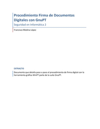  

Procedimiento	
  Firma	
  de	
  Documentos	
  
Digitales	
  con	
  GnuPT	
  
Seguridad	
  en	
  Informática	
  2	
  
Francisco	
  Medina	
  López	
  

EXTRACTO	
  
Documento	
  que	
  detalla	
  paso	
  a	
  paso	
  el	
  procedimiento	
  de	
  firma	
  digital	
  con	
  la	
  
herramienta	
  gráfica	
  WinPT	
  parte	
  de	
  la	
  suite	
  GnuPT.	
  
	
  
	
  

	
  

 