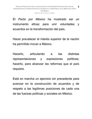 FIRMA DEL PROTOCOLO PARA LA INSTALACIÓN DE LAS COMISIONES PLURALES ESTATALES DE
PRESERVACIÓN DEL ENTORNO POLÍTICO DE EQUIDAD DE LA COMPETENCIA, EN EL MARCO DEL PACTO
POR MÉXICO
MARTES 21 DE MAYO DE 2013
El Pacto por México ha mostrado ser un
instrumento eficaz para unir voluntades y
acuerdos en la transformación del país.
Hacer prevalecer el interés superior de la nación
ha permitido mover a México.
Hacerlo, articulando a las distintas
representaciones y expresiones políticas;
hacerlo, para alcanzar las reformas que el país
requiere.
Está en marcha un ejercicio sin precedente para
avanzar en la construcción de acuerdos y de
respeto a las legítimas posiciones de cada una
de las fuerzas políticas y sociales en México.
1
 