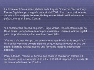 La firma electrónica esta validada en la Ley de Comercio Electrónico y Firmas Digitales, promulgada en abril del 2002.  Han transcurrido  más de seis años y el país tiene recién hay una entidad certificadora en el país, como es el Banco Central.     “ Es considerada prueba en juicio”. Hugo Molina, representante legal de Casa Brasil, importadora de equipos musicales,  utilizará la firma digital para   importaciones y documentos comerciales. “Vamos a ahorrar tiempo con este sistema que brinda más seguridad”. Una de las ventajas de este sistema es que ayuda a reducir el uso del papel. Balarezo recalca que es una forma de lograr la oficina cero papeles.  Pero, además, reduce  el tiempo que conlleva realizar un trámite. El certificado tiene un valor de USD 43 y USD 23 ell dispositivo. La vida útil de este artefacto es de 10 años.      