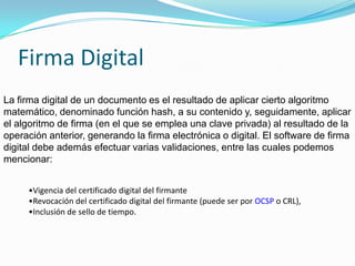 Firma DigitalLa firma digital de un documento es el resultado de aplicar cierto algoritmo matemático, denominado función hash, a su contenido y, seguidamente, aplicar el algoritmo de firma (en el que se emplea una clave privada) al resultado de la operación anterior, generando la firma electrónica o digital. El software de firma digital debe además efectuar varias validaciones, entre las cuales podemos mencionar:Vigencia del certificado digital del firmante 