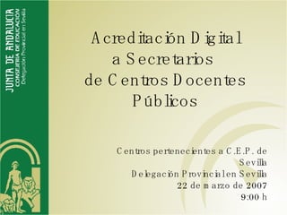 Acreditación Digital a Secretarios  de Centros Docentes Públicos Centros pertenecientes a C.E.P. de Sevilla Delegación Provincial en Sevilla 22 de marzo de 2007 9:00 h 