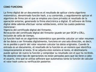 COMO FUNCIONA
La firma digital de un documento es el resultado de aplicar cierto algoritmo
matemático, denominado función hash, a su contenido, y seguidamente aplicar el
algoritmo de firma (en el que se emplea una clave privada) al resultado de la
operación anterior, generando la firma electrónica o digital. El software de firma
digital debe además efectuar varias validaciones, entre las cuales podemos
mencionar:
Vigencia del certificado digital del firmante,
Revocación del certificado digital del firmante (puede ser por OCSP o CRL),
Inclusión de sello de tiempo.
La función hash es un algoritmo matemático que permite calcular un valor resumen
de los datos a ser firmados digitalmente, funciona en una sola dirección, es decir,
no es posible a partir del valor resumen calcular los datos originales. Cuando la
entrada es un documento, el resultado de la función es un número que identifica
inequívocamente al texto. Si se adjunta este número al texto, el destinatario
puede aplicar de nuevo la función y comprobar su resultado con el que ha recibido.
No obstante este tipo de operaciones no están pensadas para que las lleve a cabo
el usuario, sino que se utiliza software que automatiza tanto la función de calcular
el valor hash como su verificación posterior.
 