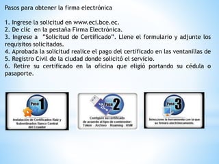 Pasos para obtener la firma electrónica
1. Ingrese la solicitud en www.eci.bce.ec.
2. De clic en la pestaña Firma Electrónica.
3. Ingrese a ”Solicitud de Certificado”. Llene el formulario y adjunte los
requisitos solicitados.
4. Aprobada la solicitud realice el pago del certificado en las ventanillas de
5. Registro Civil de la ciudad donde solicitó el servicio.
6. Retire su certificado en la oficina que eligió portando su cédula o
pasaporte.
 