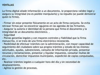 VENTAJAS
La firma digital añade información a un documento, le proporciona validez legal y
asegura su integridad (no es posible manipularlo) y no repudio (se puede demostrar
quien lo firmó).
- Firmar sin estar presente físicamente en un acto de firma conjunta. Se evita
retrasar firmas por no encontrar agujeros en las agendas de los firmantes.
- Asegurar la autoría e identidad de la persona que firma el documento y la
integridad de un documento electrónico. .
- Seguridad
- Plenas garantías legales y con mayores controles y fiabilidad que la firma
manuscrita, si se trata de una firma electrónica reconocida.
- Posibilidad de efectuar trámites con la administración, con mayor capacidad de
seguimiento del ciudadano sobre sus propios trámites y estado de los mismos:
solicitudes, ayudas, subvenciones, consulta de información privada, presentar
recursos y reclamaciones, presentar y liquidar impuestos, consultar multas de
circulación, domiciliar impuestos municipales, expedición de copias compulsadas,
etc.
- Realizar trámites legales a cualquier hora del día y sin necesidad de
desplazamiento.
- Agiliza la gestión de procesos.
 