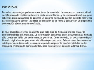 DESVENTAJAS
Entre las desventajas podemos mencionar la necesidad de contar con una autoridad
certificadora de confianza (tercera parte de confianza) y la responsabilidad que pesa
sobre los propios usuarios de generar un entorno adecuado que les permita mantener
bajo su exclusivo control los datos de creación de la firma y contar con un dispositivo
de creación técnicamente confiable.
Es muy importante tener en cuenta que este tipo de firma no implica avalar la
confidencialidad del mensaje. La información contenida en el documento así firmado
sólo puede ser leída por determinadas personas. De este modo, un documento digital
firmado digitalmente puede ser visualizado por terceros. Existen otras herramientas
criptográficas a través de las cuales se puede asegurar la confidencialidad de los
mensajes enviados de manera digital, pero no es éste el caso de la firma digital.
 
