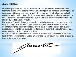 ¿Cómo SE FORMA?
Se forma aplicando una función matemática a un documento electrónico cuyo
resultado es una única cadena de bits llamada digesto de mensaje. Dicho digesto es
encriptado utilizando una clave privada del emisor y el resultado es anexado al
documento electrónico. Como la firma manuscrita, acuerda o valida el documento
que la contiene, pero ofrece verificar que el firmante y el documento no han sido
alterados, es decir, el no repudio.
Un mensaje firmado digitalmente puede ser encriptado usando la clave publica del
receptor, luego este lo desencripta usando su clave privada. Para formar un
documento digital, su autor utiliza su propia clave secreta a la que sólo el tiene
acceso, lo que impide que despues pueda negar su autoría. De esta forma, el autor
queda vinculado al documento que firma.
La firma no encripta el documento, sino que establece el vínculo con el firmante.
Para firmar el documento se utiliza un software específico, el cual exige al autor el
ingreso de su clave privada.
 