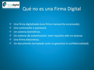 Qué no es una Firma Digital
 Una firma digitalizada (una firma manuscrita escaneada).
 Una contraseña o password.
 Un sistema biométrico.
 Un sistema de autenticación: este requisito sólo no alcanza.
 Una firma electrónica.
 Un documento encriptado (solo se garantiza la confidencialidad).
 