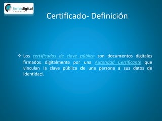 Certificado- Definición
 Los certificados de clave pública son documentos digitales
firmados digitalmente por una Autoridad Certificante que
vinculan la clave pública de una persona a sus datos de
identidad.
 