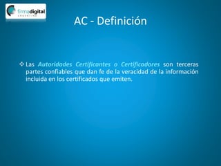 AC - Definición
Las Autoridades Certificantes o Certificadores son terceras
partes confiables que dan fe de la veracidad de la información
incluida en los certificados que emiten.
 
