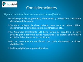 Consideraciones
Algunas consideraciones para usuarios de certificados:
La clave privada es generada, almacenada y utilizada en la estación
de trabajo del usuario.
Se debe proteger la clave privada, para esto se deben utilizar
mecanismos de autenticación (ej: contraseñas, etc.).
La Autoridad Certificante NO tiene forma de acceder a la clave
privada, por lo tanto no puede restaurarla si se pierde; en este caso
el titular deberá revocar su certificado.
No es necesario un certificado por cada documento a firmar
digitalmente.
La firma digital no se puede imprimir.
 