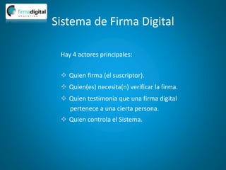 Sistema de Firma Digital
Hay 4 actores principales:
 Quien firma (el suscriptor).
 Quien(es) necesita(n) verificar la firma.
 Quien testimonia que una firma digital
pertenece a una cierta persona.
 Quien controla el Sistema.
 