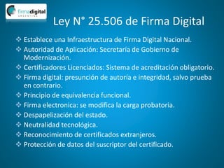 Ley N° 25.506 de Firma Digital
 Establece una Infraestructura de Firma Digital Nacional.
 Autoridad de Aplicación: Secretaría de Gobierno de
Modernización.
 Certificadores Licenciados: Sistema de acreditación obligatorio.
 Firma digital: presunción de autoría e integridad, salvo prueba
en contrario.
 Principio de equivalencia funcional.
 Firma electronica: se modifica la carga probatoria.
 Despapelización del estado.
 Neutralidad tecnológica.
 Reconocimiento de certificados extranjeros.
 Protección de datos del suscriptor del certificado.
 