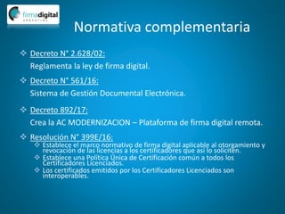 Normativa complementaria
 Decreto N° 2.628/02:
Reglamenta la ley de firma digital.
 Decreto N° 561/16:
Sistema de Gestión Documental Electrónica.
 Decreto 892/17:
Crea la AC MODERNIZACION – Plataforma de firma digital remota.
 Resolución N° 399E/16:
 Establece el marco normativo de firma digital aplicable al otorgamiento y
revocación de las licencias a los certificadores que así lo soliciten.
 Establece una Política Única de Certificación común a todos los
Certificadores Licenciados.
 Los certificados emitidos por los Certificadores Licenciados son
interoperables.
 