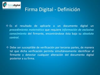 Firma Digital - Definición
 Es el resultado de aplicarle a un documento digital un
procedimiento matemático que requiere información de exclusivo
conocimiento del firmante, encontrándose ésta bajo su absoluto
control.
 Debe ser susceptible de verificación por terceras partes, de manera
tal que dicha verificación permita simultáneamente identificar al
firmante y detectar cualquier alteración del documento digital
posterior a su firma.
 