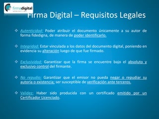 Firma Digital – Requisitos Legales
 Autenticidad: Poder atribuir el documento únicamente a su autor de
forma fidedigna, de manera de poder identificarlo.
 Integridad: Estar vinculada a los datos del documento digital, poniendo en
evidencia su alteración luego de que fue firmado.
 Exclusividad: Garantizar que la firma se encuentre bajo el absoluto y
exclusivo control del firmante.
 No repudio: Garantizar que el emisor no pueda negar o repudiar su
autoría o existencia; ser susceptible de verificación ante terceros.
 Validez: Haber sido producida con un certificado emitido por un
Certificador Licenciado.
 