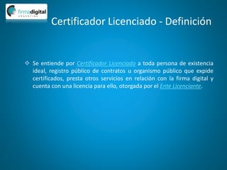 Certificador Licenciado - Definición
 Se entiende por Certificador Licenciado a toda persona de existencia
ideal, registro público de contratos u organismo público que expide
certificados, presta otros servicios en relación con la firma digital y
cuenta con una licencia para ello, otorgada por el Ente Licenciante.
 