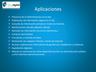 Aplicaciones
 Presencia de la Administración en la red.
 Publicación de información segura en la red.
 Consulta de información personal a través de Internet.
 Notificaciones oficiales (Boletín Oficial).
 Remisión de información vía correo electrónico.
 Compras electrónicas.
 Inscripción y trámites en línea.
 Realización de cualquier trámite a través de Internet.
 Acceso a aplicaciones informáticas de gestión por ciudadanos y empresas.
 Expedientes digitales.
 Mejorar la comunicación entre dependencias de una administración pública
y entre distintas administraciones.
 
