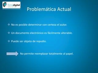 Problemática Actual
 No es posible determinar con certeza el autor.
 Un documento electrónico es fácilmente alterable.
 Puede ser objeto de repudio.
No permite reemplazar totalmente al papel.
 