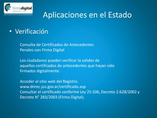 Aplicaciones en el Estado
• Verificación
Consulta de Certificados de Antecedentes
Penales con Firma Digital
Los ciudadanos pueden verificar la validez de
aquellos certificados de antecedentes que hayan sido
firmados digitalmente.
Acceder al sitio web del Registro.
www.dnrec.jus.gov.ar/certificado.asp
Consultar el certificado conforme Ley 25.506, Decreto 2.628/2002 y
Decreto N° 283/2003 (Firma Digital).
 