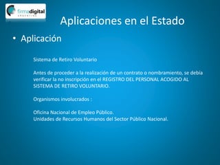 Aplicaciones en el Estado
• Aplicación
Sistema de Retiro Voluntario
Antes de proceder a la realización de un contrato o nombramiento, se debía
verificar la no inscripción en el REGISTRO DEL PERSONAL ACOGIDO AL
SISTEMA DE RETIRO VOLUNTARIO.
Organismos involucrados :
Oficina Nacional de Empleo Público.
Unidades de Recursos Humanos del Sector Público Nacional.
 