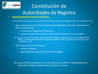 Constitución de
Autoridades de Registro
– Nota emitida por la Autoridad competente del Organismo al Director Nacional de la
ONTI, constituyendo:
• La Autoridad de Registro en el Organismo
• Designando al/los Responsables de Autoridad de Registro en el área de RRHH
– Notas asignando las funciones de
• Oficial de Registro
• Responsable de Soporte Técnico de Firma Digital
En caso de Oficiales de Registro en un área diferente de RRHH, el Responsable de la
Autoridad de Registro deberá emitir y justificar la misma
En caso de necesitar constituir una Autoridad de Registro adicional en un área diferente de
RRHH, la máxima Autoridad del Organismo deberá emitir y justificar la misma (Dec. N°
2.628/02 art. 39)
• ADMINISTRACIÓN PÚBLICA NACIONAL
El área de Recursos Humanos cumplirá las funciones de Autoridad de Registro (Dec. N° 2.628/02 art. 39).
 