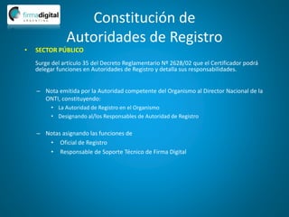 Constitución de
Autoridades de Registro
– Nota emitida por la Autoridad competente del Organismo al Director Nacional de la
ONTI, constituyendo:
• La Autoridad de Registro en el Organismo
• Designando al/los Responsables de Autoridad de Registro
– Notas asignando las funciones de
• Oficial de Registro
• Responsable de Soporte Técnico de Firma Digital
• SECTOR PÚBLICO
Surge del artículo 35 del Decreto Reglamentario Nº 2628/02 que el Certificador podrá
delegar funciones en Autoridades de Registro y detalla sus responsabilidades.
 