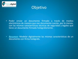 Objetivo
• Poder enviar un documento firmado a través de medios
electrónicos de manera que ese documento cuente, por lo menos,
con las mismas características técnicas de seguridad y legales que
tiene un documento firmado hológrafamente.
• Resumen: Modelar digitalmente las mismas características de un
documento con firma hológrafa.
 