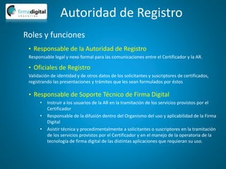 Autoridad de Registro
Roles y funciones
• Oficiales de Registro
Validación de identidad y de otros datos de los solicitantes y suscriptores de certificados,
registrando las presentaciones y trámites que les sean formulados por éstos
• Responsable de Soporte Técnico de Firma Digital
• Instruir a los usuarios de la AR en la tramitación de los servicios provistos por el
Certificador
• Responsable de la difusión dentro del Organismo del uso y aplicabilidad de la Firma
Digital
• Asistir técnica y procedimentalmente a solicitantes o suscriptores en la tramitación
de los servicios provistos por el Certificador y en el manejo de la operatoria de la
tecnología de firma digital de las distintas aplicaciones que requieran su uso.
• Responsable de la Autoridad de Registro
Responsable legal y nexo formal para las comunicaciones entre el Certificador y la AR.
 