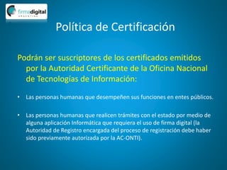 Política de Certificación
Podrán ser suscriptores de los certificados emitidos
por la Autoridad Certificante de la Oficina Nacional
de Tecnologías de Información:
• Las personas humanas que desempeñen sus funciones en entes públicos.
• Las personas humanas que realicen trámites con el estado por medio de
alguna aplicación Informática que requiera el uso de firma digital (la
Autoridad de Registro encargada del proceso de registración debe haber
sido previamente autorizada por la AC-ONTI).
 