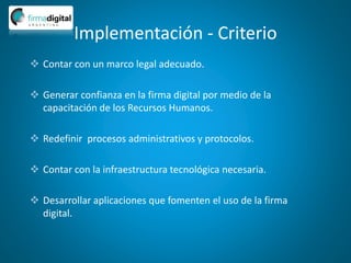 Implementación - Criterio
 Contar con un marco legal adecuado.
 Generar confianza en la firma digital por medio de la
capacitación de los Recursos Humanos.
 Redefinir procesos administrativos y protocolos.
 Contar con la infraestructura tecnológica necesaria.
 Desarrollar aplicaciones que fomenten el uso de la firma
digital.
 