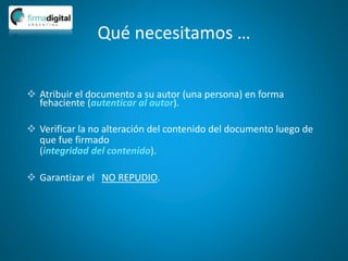 Qué necesitamos …
 Atribuir el documento a su autor (una persona) en forma
fehaciente (autenticar al autor).
 Verificar la no alteración del contenido del documento luego de
que fue firmado
(integridad del contenido).
 Garantizar el NO REPUDIO.
 