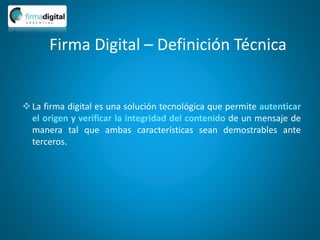 Firma Digital – Definición Técnica
La firma digital es una solución tecnológica que permite autenticar
el origen y verificar la integridad del contenido de un mensaje de
manera tal que ambas características sean demostrables ante
terceros.
 