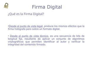 ¿Qué es la Firma Digital?
Firma Digital
•Desde el punto de vista legal, produce los mismos efectos que la
firma hológrafa pero sobre un formato digital.
• Desde el punto de vista técnico, es una secuencia de bits de
longitud fija, resultante de aplicar un conjunto de algoritmos
criptográficos que permiten identificar al autor y verificar la
integridad del contenido firmado.
 
