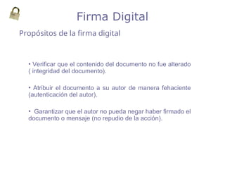 Propósitos de la firma digital
Firma Digital
• Verificar que el contenido del documento no fue alterado
( integridad del documento).
• Atribuir el documento a su autor de manera fehaciente
(autenticación del autor).
• Garantizar que el autor no pueda negar haber firmado el
documento o mensaje (no repudio de la acción).
 